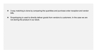 ❖ 3-way matching is done by comparing the quantities and purchase order reception and vendor
bills.
❖ Dropshipping is used to directly deliver goods from vendors to customers. In the case we are
not storing the product in our stock.
 