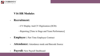 V16 HR Modules
- Recruitment:
- CV Display And CV Digitization (OCR)
- Reporting [Time in Stage and Team Performance]
- Employee : Part Time Employee Contract
- Attendance: Attendance mode and Barcode Source
- Payroll: New Payroll Dashboard
 