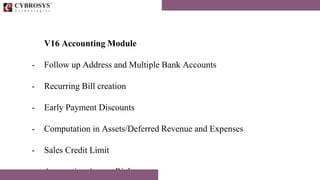 V16 Accounting Module
- Follow up Address and Multiple Bank Accounts
- Recurring Bill creation
- Early Payment Discounts
- Computation in Assets/Deferred Revenue and Expenses
- Sales Credit Limit
- Accounting Access Rights
 