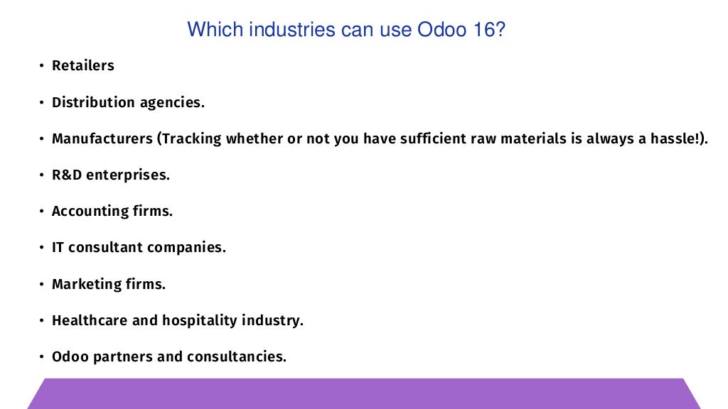• Retailers
• Distribution agencies.
• Manufacturers (Tracking whether or not you have sufficient raw materials is always a hassle!).
• R&D enterprises.
• Accounting firms.
• IT consultant companies.
• Marketing firms.
• Healthcare and hospitality industry.
• Odoo partners and consultancies.
Which industries can use Odoo 16?
 