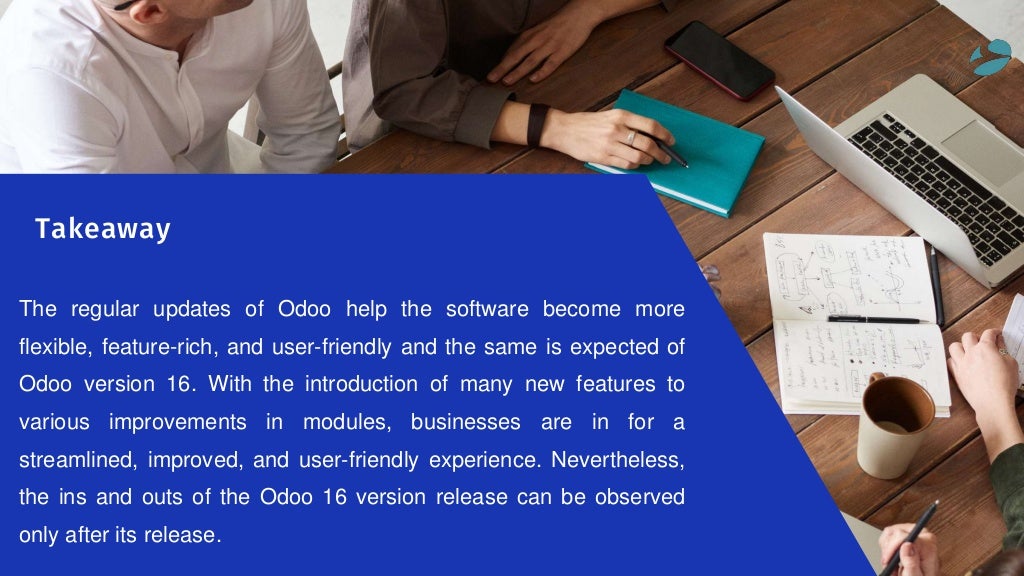 The regular updates of Odoo help the software become more
flexible, feature-rich, and user-friendly and the same is expected of
Odoo version 16. With the introduction of many new features to
various improvements in modules, businesses are in for a
streamlined, improved, and user-friendly experience. Nevertheless,
the ins and outs of the Odoo 16 version release can be observed
only after its release.
Takeaway
 