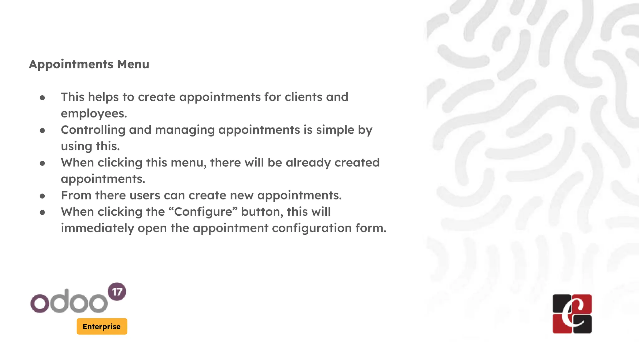 Enterprise
Appointments Menu
● This helps to create appointments for clients and
employees.
● Controlling and managing appointments is simple by
using this.
● When clicking this menu, there will be already created
appointments.
● From there users can create new appointments.
● When clicking the “Configure” button, this will
immediately open the appointment configuration form.
 