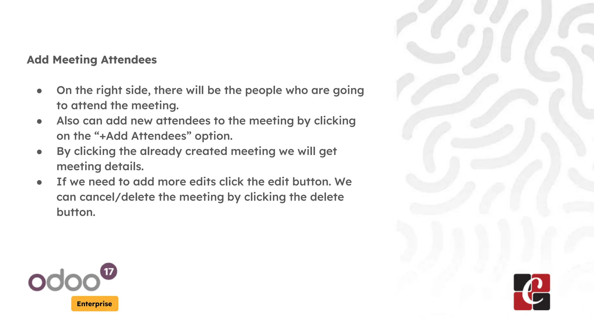 Enterprise
Add Meeting Attendees
● On the right side, there will be the people who are going
to attend the meeting.
● Also can add new attendees to the meeting by clicking
on the “+Add Attendees” option.
● By clicking the already created meeting we will get
meeting details.
● If we need to add more edits click the edit button. We
can cancel/delete the meeting by clicking the delete
button.
 