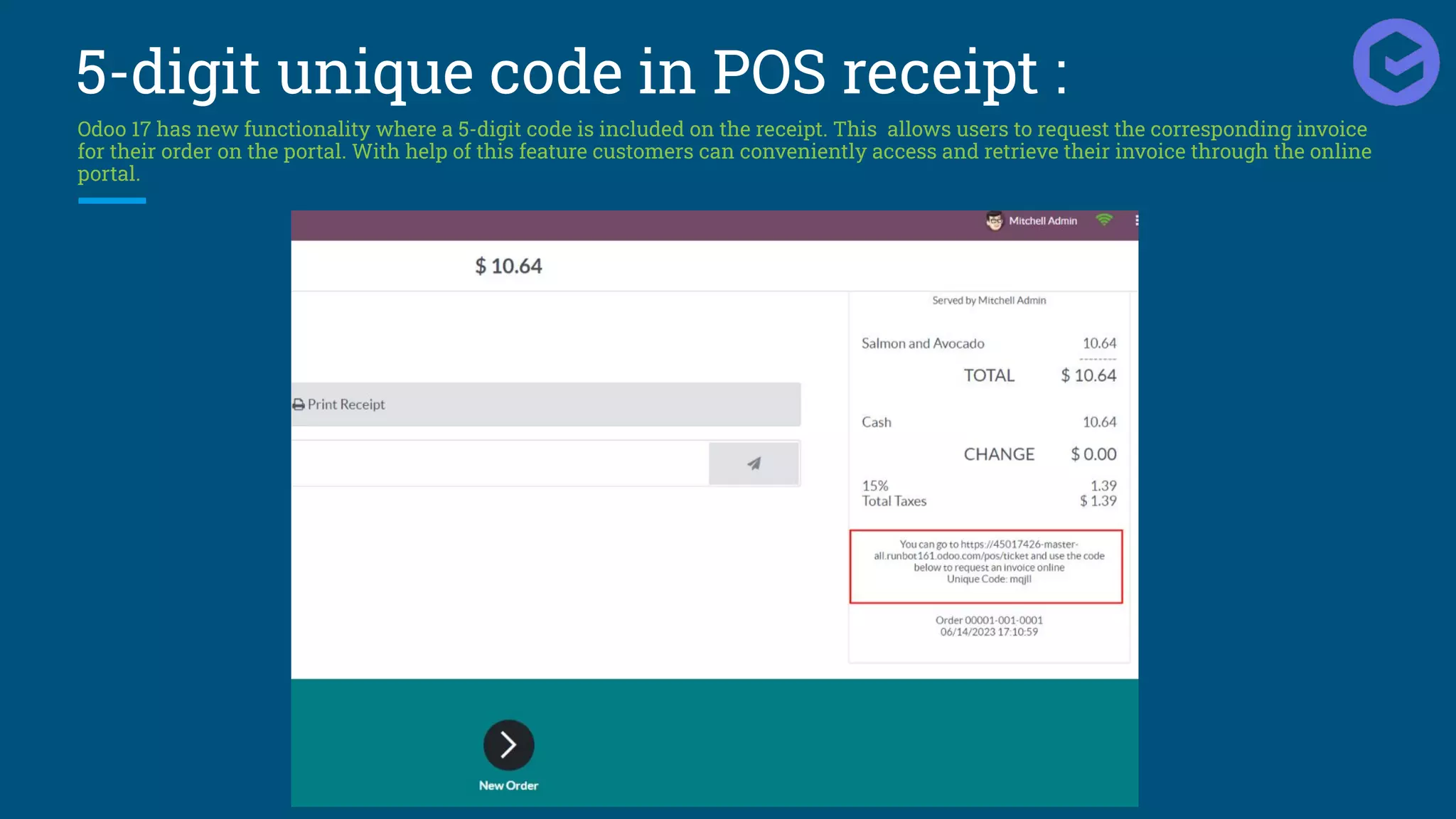 5-digit unique code in POS receipt :
Odoo 17 has new functionality where a 5-digit code is included on the receipt. This allows users to request the corresponding invoice
for their order on the portal. With help of this feature customers can conveniently access and retrieve their invoice through the online
portal.
 