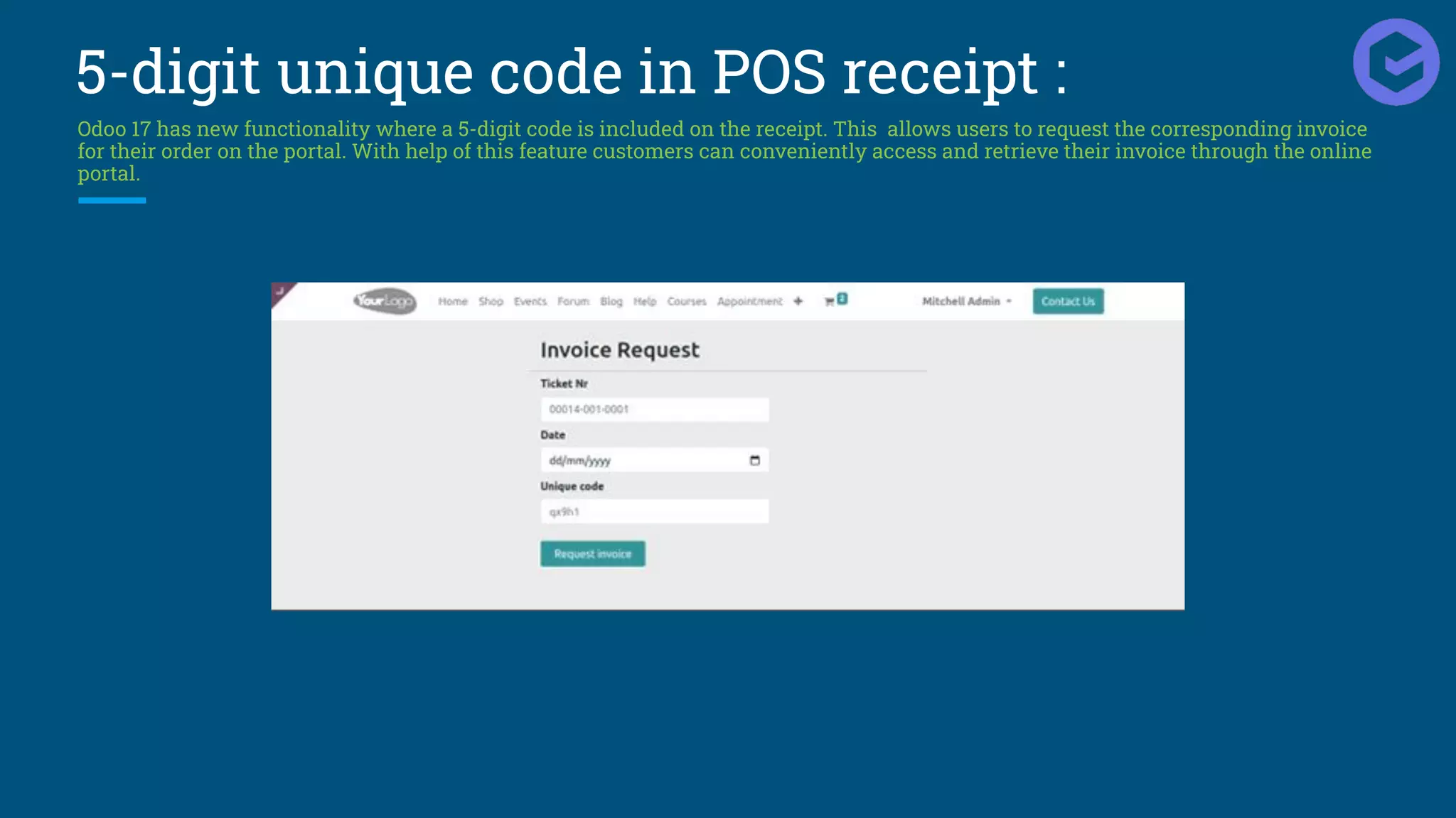 5-digit unique code in POS receipt :
Odoo 17 has new functionality where a 5-digit code is included on the receipt. This allows users to request the corresponding invoice
for their order on the portal. With help of this feature customers can conveniently access and retrieve their invoice through the online
portal.
 