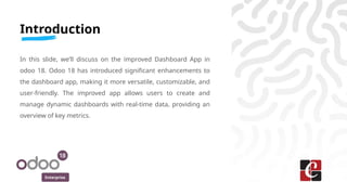 Enterprise
Introduction
In this slide, we’ll discuss on the improved Dashboard App in
odoo 18. Odoo 18 has introduced significant enhancements to
the dashboard app, making it more versatile, customizable, and
user-friendly. The improved app allows users to create and
manage dynamic dashboards with real-time data, providing an
overview of key metrics.
 