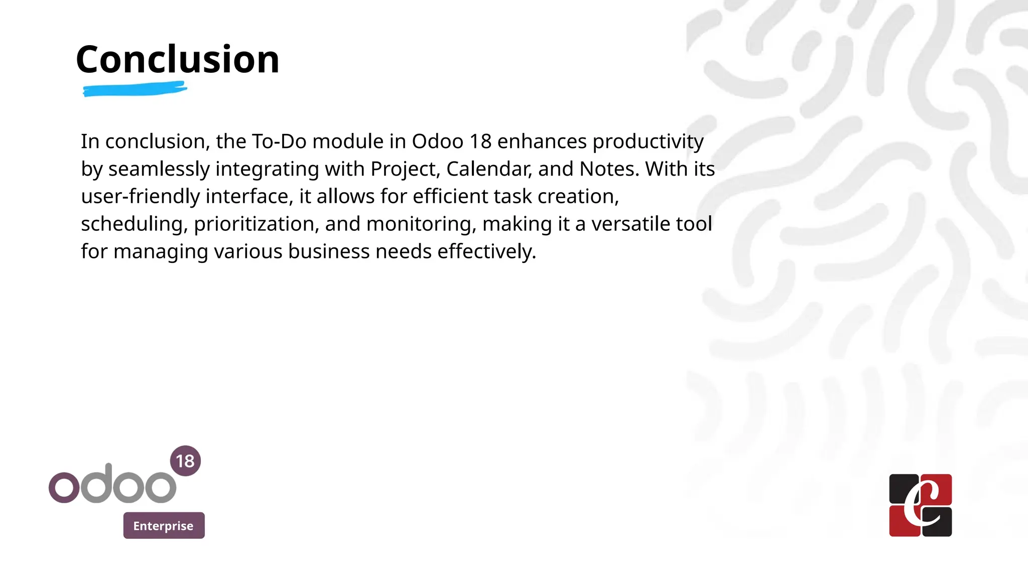 Enterprise
In conclusion, the To-Do module in Odoo 18 enhances productivity
by seamlessly integrating with Project, Calendar, and Notes. With its
user-friendly interface, it allows for efficient task creation,
scheduling, prioritization, and monitoring, making it a versatile tool
for managing various business needs effectively.
Conclusion
 