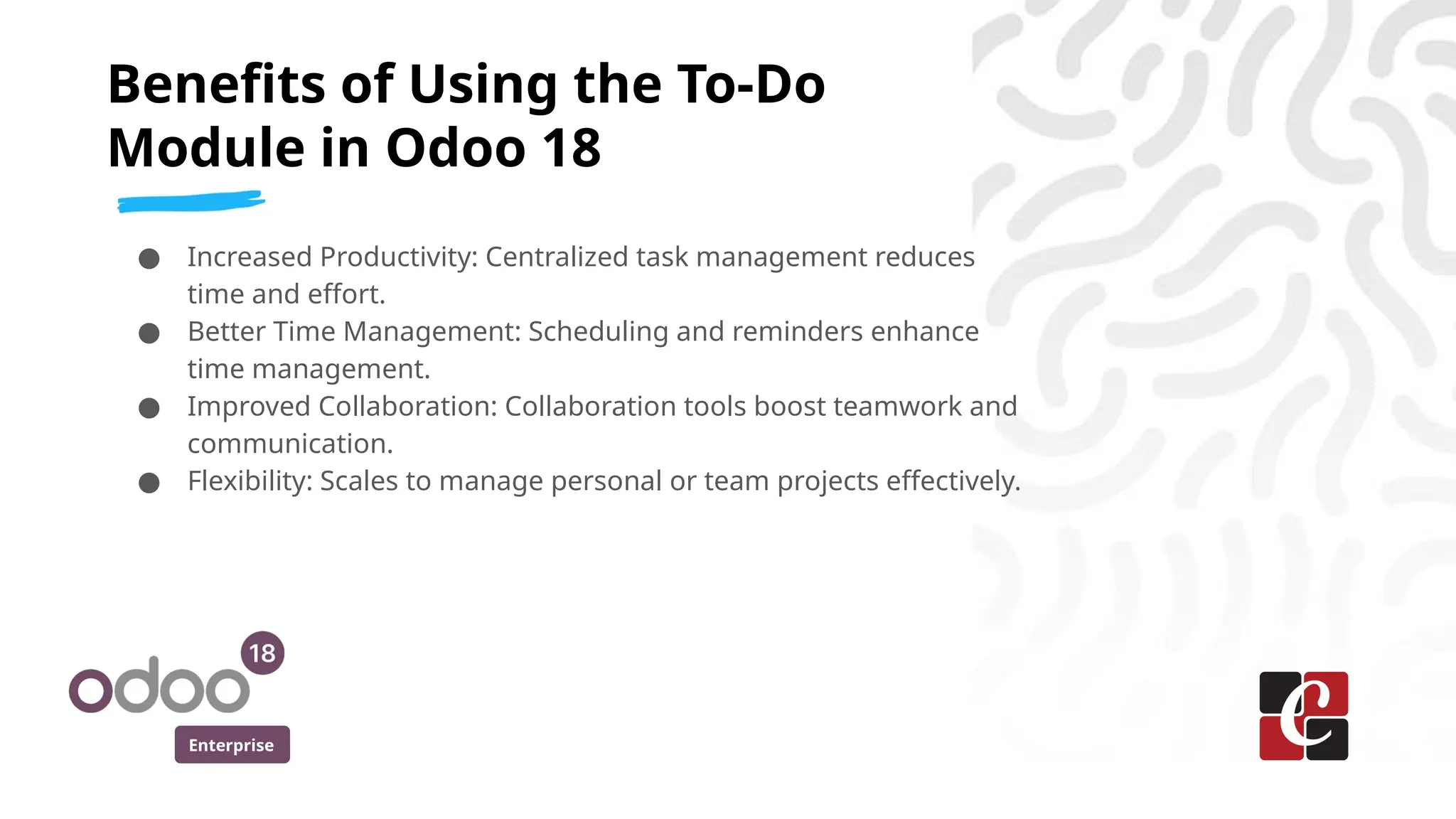 Enterprise
● Increased Productivity: Centralized task management reduces
time and effort.
● Better Time Management: Scheduling and reminders enhance
time management.
● Improved Collaboration: Collaboration tools boost teamwork and
communication.
● Flexibility: Scales to manage personal or team projects effectively.
Benefits of Using the To-Do
Module in Odoo 18
 