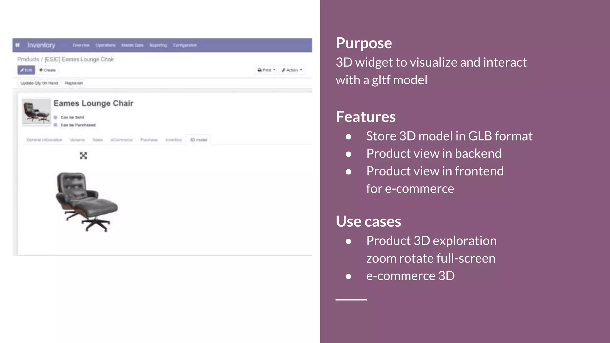 Purpose
3D widget to visualize and interact
with a gltf model
Features
● Store 3D model in GLB format
● Product view in backend
● Product view in frontend
for e-commerce
Use cases
● Product 3D exploration
zoom rotate full-screen
● e-commerce 3D
 