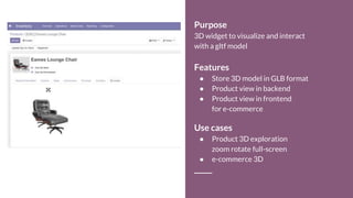 Purpose
3D widget to visualize and interact
with a gltf model
Features
● Store 3D model in GLB format
● Product view in backend
● Product view in frontend
for e-commerce
Use cases
● Product 3D exploration
zoom rotate full-screen
● e-commerce 3D
 