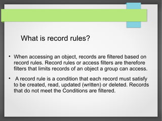 What is record rules?

When accessing an object, records are filtered based on
record rules. Record rules or access filters are therefore
filters that limits records of an object a group can access.

A record rule is a condition that each record must satisfy
to be created, read, updated (written) or deleted. Records
that do not meet the Conditions are filtered.
 