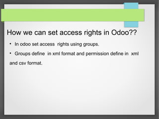 How we can set access rights in Odoo??

In odoo set access rights using groups.

Groups define in xml format and permission define in xml
and csv format.
 