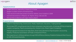 www.apagen.com | gaurav.kumar@apagen.com | Contact - +91 9971 800 665
About Apagen
Appearance
▸ Apagen Solutions, head office is based out of Noida
▸ Apagen is a sister concern of Enventa Group
▸ Track record of world class product & service delivery since inception in 2009
▸ International presence in Malaysia, UK, Nigeria, Kenya, USA and UAE
▸ Rich portfolio of alliances with major industry players
Experience
▸ Expert in manufacturing, Construction, Media, Healthcare, Education, Trading domain
▸ World class ERP consulting services for Auto component manufacturers, oil and gas drilling companies,
Logistic companies, Plastic processing units, Cement Units, Retail, Export Companies
▸ Having huge pool of products for Help Desk, Smart Card, Biometrics Payroll system, Accounting,
mobility, Production automation & Private Enterprise ATM etc.
▸ Rich experience in offshore delivery through ODCs (Offshore Delivery Model) at Noida and Next focus is
on USA, Africa and Australia.
 