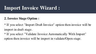 Import Invoice Wizard :
2. Invoice Stage Option :
* If you select "Import Draft Invoice" option then invoice will be
import in draft stage.
* If you select "Validate Invoice Automatically With Import"
option then invoice will be import in validate/Open stage.
 