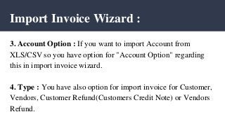 Import Invoice Wizard :
3. Account Option : If you want to import Account from
XLS/CSV so you have option for "Account Option" regarding
this in import invoice wizard.
4. Type : You have also option for import invoice for Customer,
Vendors, Customer Refund(Customers Credit Note) or Vendors
Refund.
 