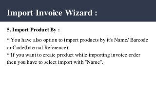 Import Invoice Wizard :
5. Import Product By :
* You have also option to import products by it's Name/ Barcode
or Code(Internal Reference).
* If you want to create product while importing invoice order
then you have to select import with "Name".
 