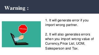 Warning :
1. It will generate error if you
import wrong partner.
2. It will also generates errors
when you import wrong value of
Currency,Price List, UOM,
Salesperson and Tax.
 