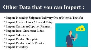 Other Data that you can Import :
* Import Incoming Shipment/Delivery Order/Internal Transfer
* Import Invoice Lines / Journal Entry
* Import Customer/Supplier Payment
* Import Bank Statement Lines
* Import Sales Order
* Import Product Template
* Import Products With Vendor
* Import Inventory
 