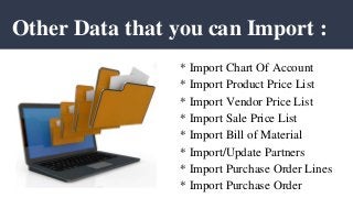 Other Data that you can Import :
* Import Chart Of Account
* Import Product Price List
* Import Vendor Price List
* Import Sale Price List
* Import Bill of Material
* Import/Update Partners
* Import Purchase Order Lines
* Import Purchase Order
 