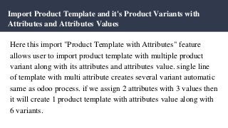 Import Product Template and it's Product Variants with
Attributes and Attributes Values
Here this import "Product Template with Attributes" feature
allows user to import product template with multiple product
variant along with its attributes and attributes value. single line
of template with multi attribute creates several variant automatic
same as odoo process. if we assign 2 attributes with 3 values then
it will create 1 product template with attributes value along with
6 variants.
 