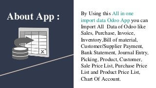 About App : By Using this All in one
import data Odoo App you can
Import All Data of Odoo like
Sales, Purchase, Invoice,
Inventory,Bill of material,
Customer/Supplier Payment,
Bank Statement, Journal Entry,
Picking, Product, Customer,
Sale Price List, Purchase Price
List and Product Price List,
Chart Of Account.
 