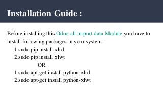 Installation Guide :
Before installing this Odoo all import data Module you have to
install following packages in your system :
1.sudo pip install xlrd
2.sudo pip install xlwt
OR
1.sudo apt-get install python-xlrd
2.sudo apt-get install python-xlwt
 