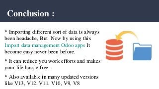 Conclusion :
* Importing different sort of data is always
been headache, But Now by using this
Import data management Odoo apps It
become easy never been before.
* It can reduce you work efforts and makes
your life hassle free.
* Also available in many updated versions
like V13, V12, V11, V10, V9, V8
 