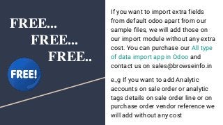 FREE...
FREE...
FREE..
If you want to import extra fields
from default odoo apart from our
sample files, we will add those on
our import module without any extra
cost. You can purchase our All type
of data import app in Odoo and
contact us on sales@browseinfo.in
e.,g If you want to add Analytic
accounts on sale order or analytic
tags details on sale order line or on
purchase order vendor reference we
will add without any cost
 