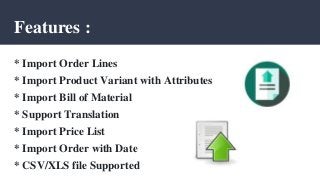 Features :
* Import Order Lines
* Import Product Variant with Attributes
* Import Bill of Material
* Support Translation
* Import Price List
* Import Order with Date
* CSV/XLS file Supported
 
