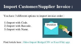 Import Customer/Supplier Invoice :
You have 3 different options to import invoice order :
1) Import with Code.
2) Import with Barcode.
3) Import with Name.
Find Article here : Odoo Import Bridge(CSV or Excel File) app
 