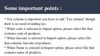 Some important points :
* Tax column is important you have to add "Tax column" though
there is no need of adding tax.
* When code is selected in Import option, please select file that
contains code of products.
* When barcode is selected in Import option, please select file
that contains barcode of products.
* When Name is selected in Import option, please select file that
contains name of products.
 