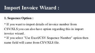 Import Invoice Wizard :
1. Sequence Option :
* If you want to import details of invoice number from
CSV/XLS you can also have option regarding this in import
invoice wizard.
* If you select "Use Excel/CSV Sequence Number" option then
name field will came from CSV/XLS file.
 