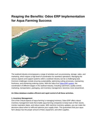 ‭
Reaping the Benefits: Odoo ERP Implementation‬
‭
for Aqua Farming Success‬
‭
The seafood industry encompasses a range of activities such as processing, storage, sales, and‬
‭
marketing, which require a high level of coordination for seamless operations. Managing the‬
‭
various aspects and support systems within a seafood industry can be a challenging task.‬
‭
Common challenges include ensuring sustainability, optimizing cutting processes, maintaining‬
‭
freshness, and shortening ordering cycles. With the help of an‬‭
Odoo ERP system‬
‭
, the‬
‭
coordination of different stages in the seafood industry, including catchment, quality control,‬
‭
marketing, transportation, packaging, and inventory management, becomes more streamlined.‬
‭
An Odoo database enables efficient and rapid control of all these activities.‬
‭
1. Inventory Management‬
‭
One of the critical aspects of aqua farming is managing inventory. Odoo ERP offers robust‬
‭
inventory management tools that enable aqua farming companies to keep track of their stocks,‬
‭
monitor expiration dates, and reduce waste. With real-time inventory updates, you can make the‬
‭
decisions about when to refill and optimize your supply chain. This guarantees that your aqua‬
‭
farm always has the proper amount of feed, equipment, and other supplies.‬
 
