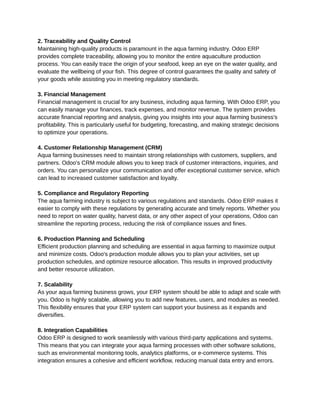 ‭
2. Traceability and Quality Control‬
‭
Maintaining high-quality products is paramount in the aqua farming industry. Odoo ERP‬
‭
provides complete traceability, allowing you to monitor the entire aquaculture production‬
‭
process. You can easily trace the origin of your seafood, keep an eye on the water quality, and‬
‭
evaluate the wellbeing of your fish. This degree of control guarantees the quality and safety of‬
‭
your goods while assisting you in meeting regulatory standards.‬
‭
3. Financial Management‬
‭
Financial management is crucial for any business, including aqua farming. With Odoo ERP, you‬
‭
can easily manage your finances, track expenses, and monitor revenue. The system provides‬
‭
accurate financial reporting and analysis, giving you insights into your aqua farming business's‬
‭
profitability. This is particularly useful for budgeting, forecasting, and making strategic decisions‬
‭
to optimize your operations.‬
‭
4. Customer Relationship Management (CRM)‬
‭
Aqua farming businesses need to maintain strong relationships with customers, suppliers, and‬
‭
partners. Odoo's CRM module allows you to keep track of customer interactions, inquiries, and‬
‭
orders. You can personalize your communication and offer exceptional customer service, which‬
‭
can lead to increased customer satisfaction and loyalty.‬
‭
5. Compliance and Regulatory Reporting‬
‭
The aqua farming industry is subject to various regulations and standards. Odoo ERP makes it‬
‭
easier to comply with these regulations by generating accurate and timely reports. Whether you‬
‭
need to report on water quality, harvest data, or any other aspect of your operations, Odoo can‬
‭
streamline the reporting process, reducing the risk of compliance issues and fines.‬
‭
6. Production Planning and Scheduling‬
‭
Efficient production planning and scheduling are essential in aqua farming to maximize output‬
‭
and minimize costs. Odoo's production module allows you to plan your activities, set up‬
‭
production schedules, and optimize resource allocation. This results in improved productivity‬
‭
and better resource utilization.‬
‭
7. Scalability‬
‭
As your aqua farming business grows, your ERP system should be able to adapt and scale with‬
‭
you. Odoo is highly scalable, allowing you to add new features, users, and modules as needed.‬
‭
This flexibility ensures that your ERP system can support your business as it expands and‬
‭
diversifies.‬
‭
8. Integration Capabilities‬
‭
Odoo ERP is designed to work seamlessly with various third-party applications and systems.‬
‭
This means that you can integrate your aqua farming processes with other software solutions,‬
‭
such as environmental monitoring tools, analytics platforms, or e-commerce systems. This‬
‭
integration ensures a cohesive and efficient workflow, reducing manual data entry and errors.‬
 