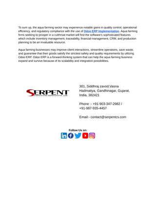 ‭
To sum up, the aqua farming sector may experience notable gains in quality control, operational‬
‭
efficiency, and regulatory compliance with the use of‬‭
Odoo ERP Implementation‬
‭
. Aqua farming‬
‭
firms seeking to prosper in a cutthroat market will find the software's sophisticated features‬
‭
which include inventory management, traceability, financial management, CRM, and production‬
‭
planning to be an invaluable resource.‬
‭
Aqua farming businesses may improve client interactions, streamline operations, save waste,‬
‭
and guarantee that their goods satisfy the strictest safety and quality requirements by utilizing‬
‭
Odoo ERP. Odoo ERP is a forward-thinking system that can help the aqua farming business‬
‭
expand and survive because of its scalability and integration possibilities.‬
‭
301, Siddhraj zavod,Vasna‬
‭
Hadmatiya, Gandhinagar, Gujarat,‬
‭
India. 382421‬
‭
Phone :- +91-903-347-2982 /‬
‭
+91-987-935-4457‬
‭
Email:- contact@serpentcs.com‬
‭
Follow Us on:‬
 