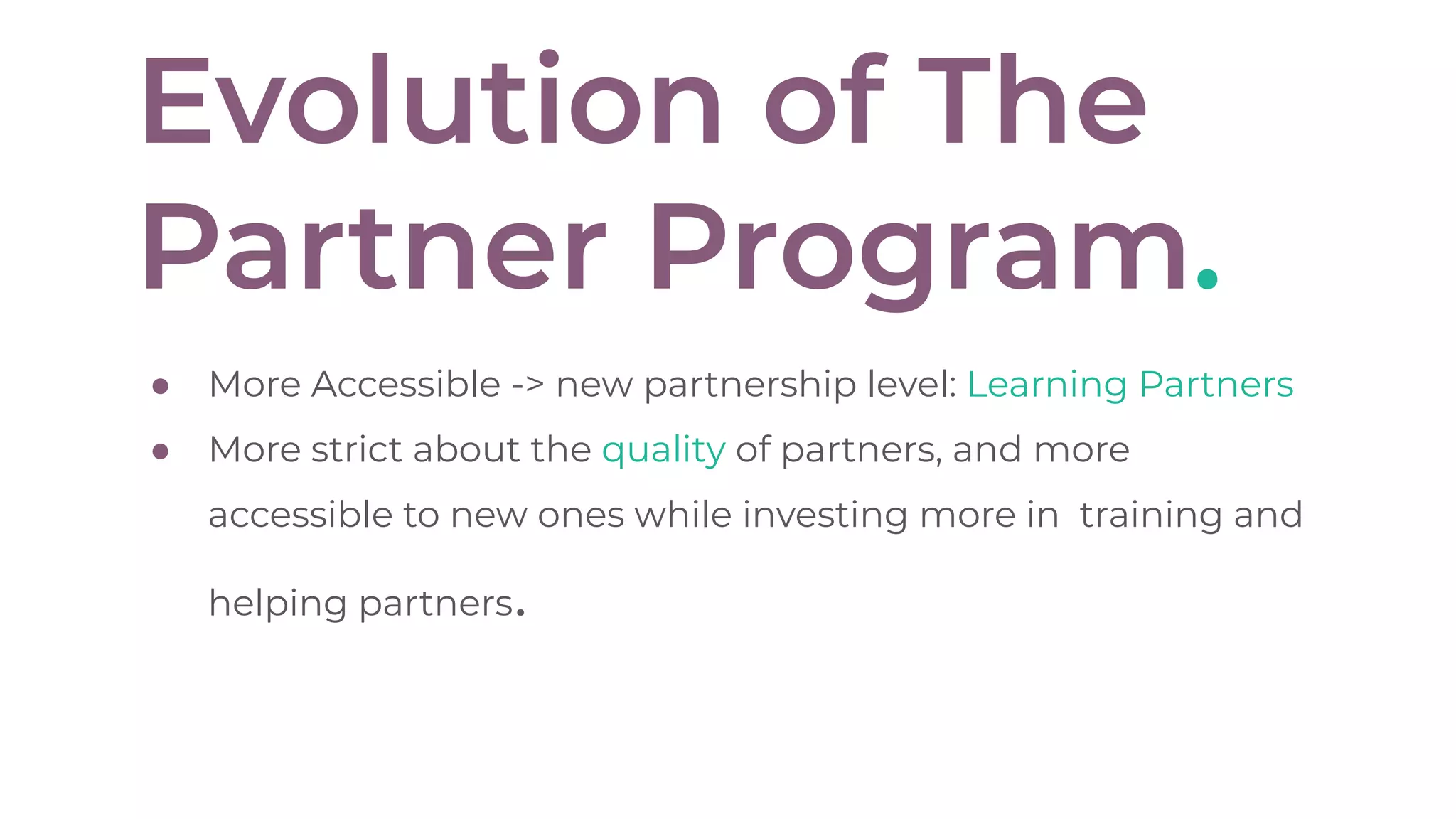 Evolution of The
Partner Program.
● More Accessible -> new partnership level: Learning Partners
● More strict about the quality of partners, and more
accessible to new ones while investing more in training and
helping partners.
 