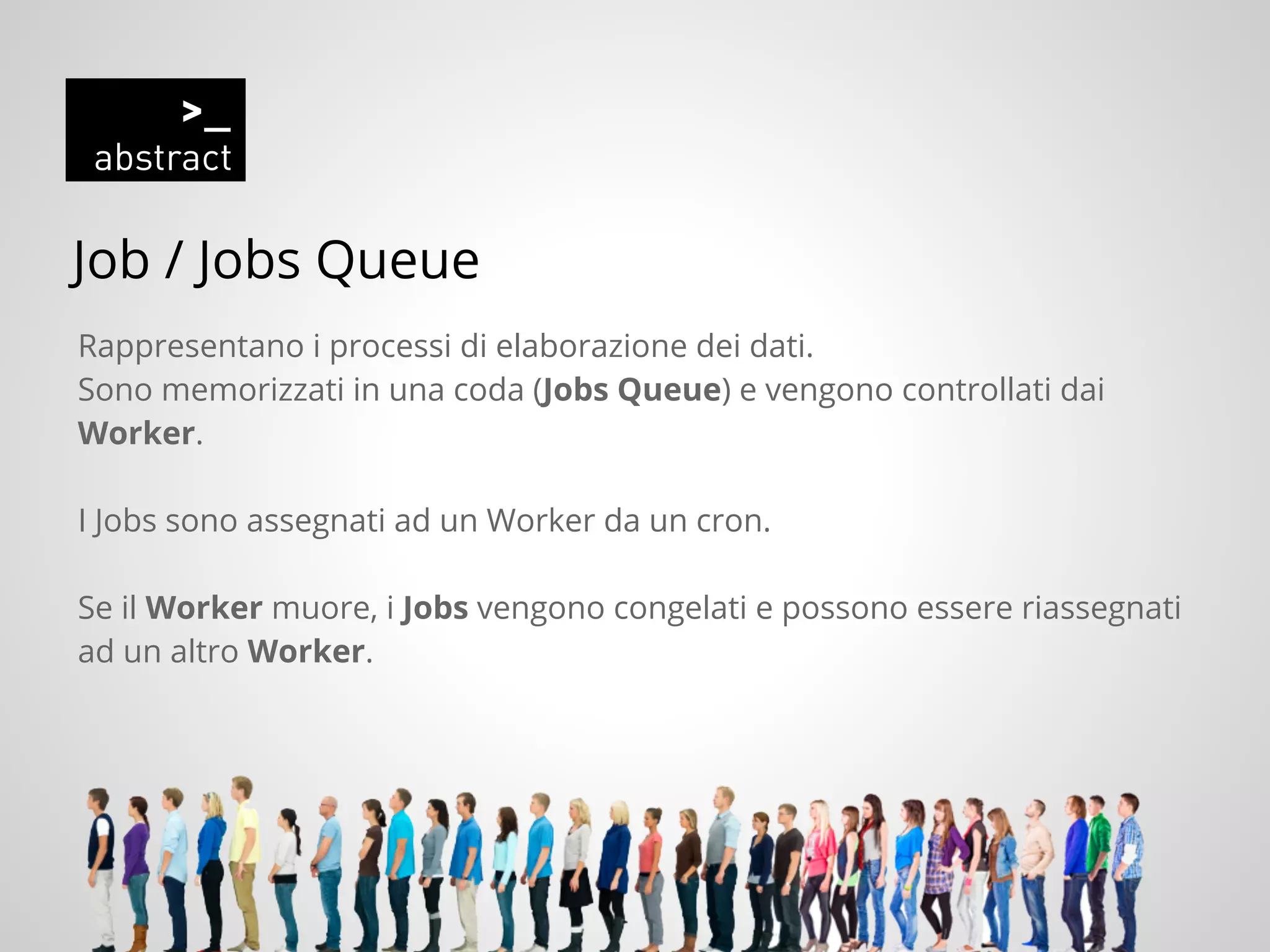 Job / Jobs Queue
Rappresentano i processi di elaborazione dei dati.
Sono memorizzati in una coda (Jobs Queue) e vengono controllati dai
Worker.
I Jobs sono assegnati ad un Worker da un cron.
Se il Worker muore, i Jobs vengono congelati e possono essere riassegnati
ad un altro Worker.
 