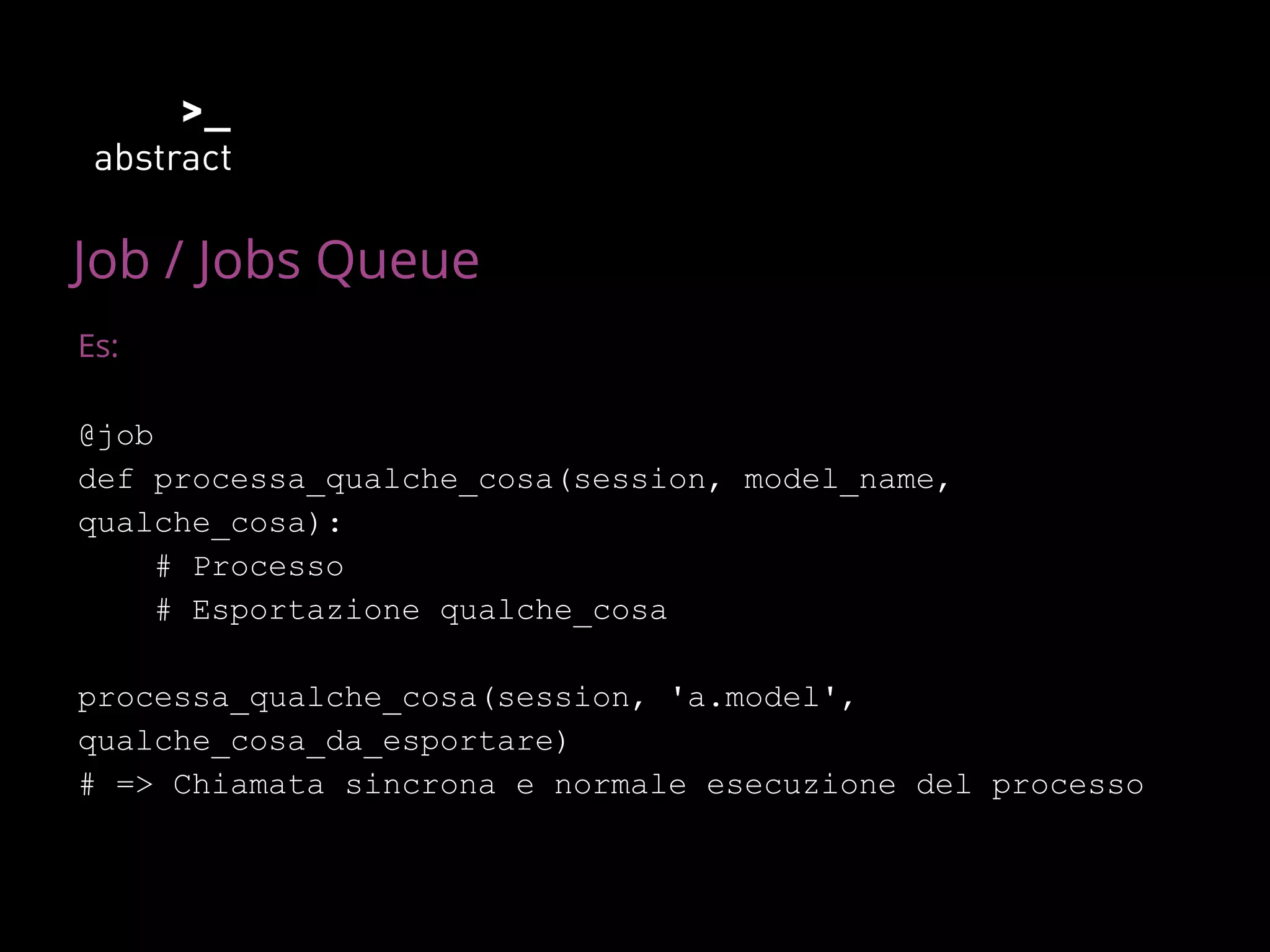Job / Jobs Queue
Es:
@job
def processa_qualche_cosa(session, model_name,
qualche_cosa):
# Processo
# Esportazione qualche_cosa
processa_qualche_cosa(session, 'a.model',
qualche_cosa_da_esportare)
# => Chiamata sincrona e normale esecuzione del processo
 