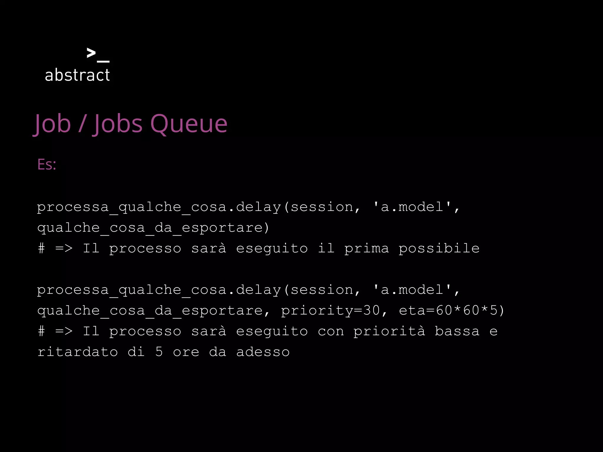 Job / Jobs Queue
Es:
processa_qualche_cosa.delay(session, 'a.model',
qualche_cosa_da_esportare)
# => Il processo sarà eseguito il prima possibile
processa_qualche_cosa.delay(session, 'a.model',
qualche_cosa_da_esportare, priority=30, eta=60*60*5)
# => Il processo sarà eseguito con priorità bassa e
ritardato di 5 ore da adesso
 