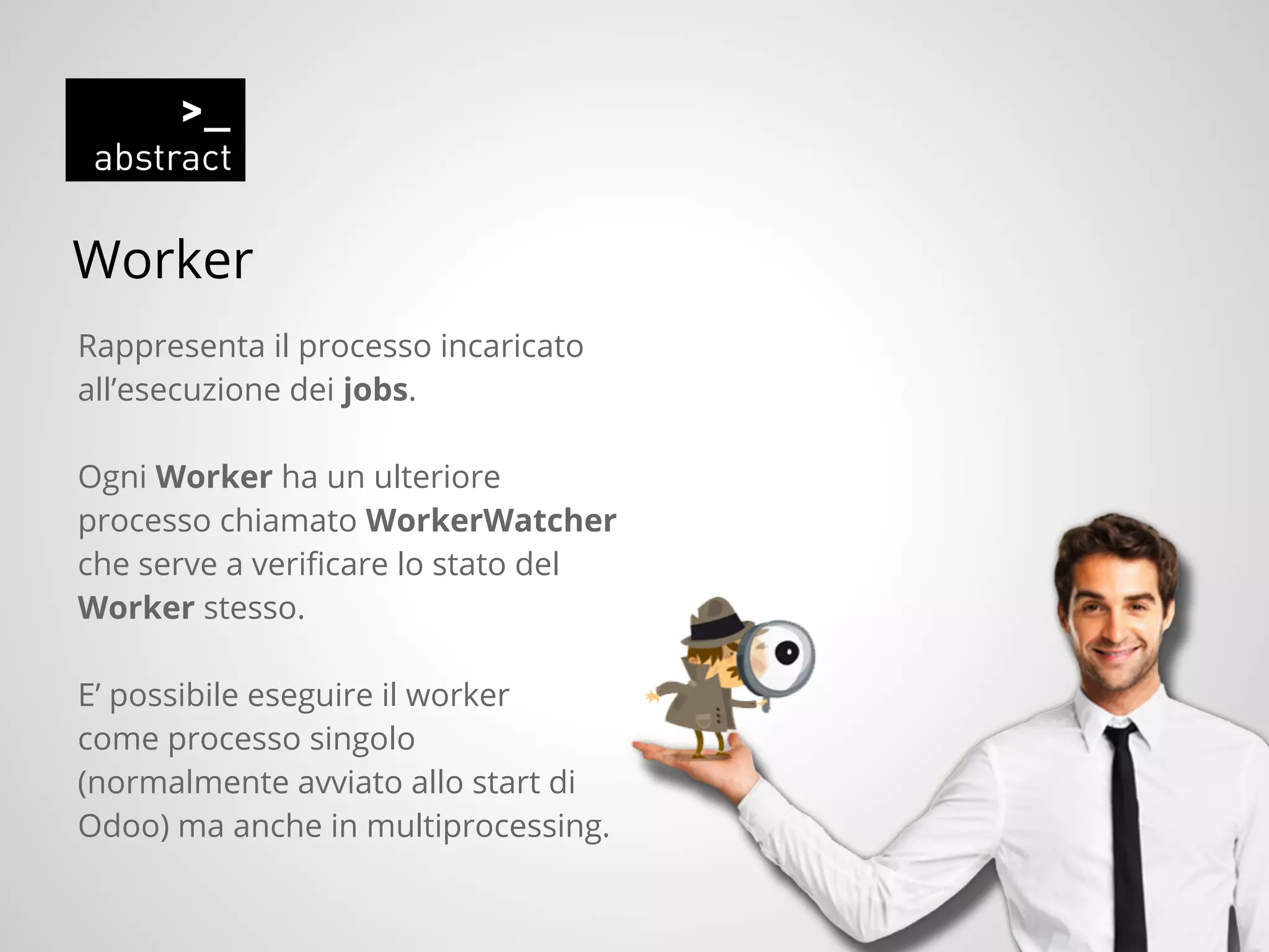 Worker
Rappresenta il processo incaricato
all’esecuzione dei jobs.
Ogni Worker ha un ulteriore
processo chiamato WorkerWatcher
che serve a verificare lo stato del
Worker stesso.
E’ possibile eseguire il worker
come processo singolo
(normalmente avviato allo start di
Odoo) ma anche in multiprocessing.
 