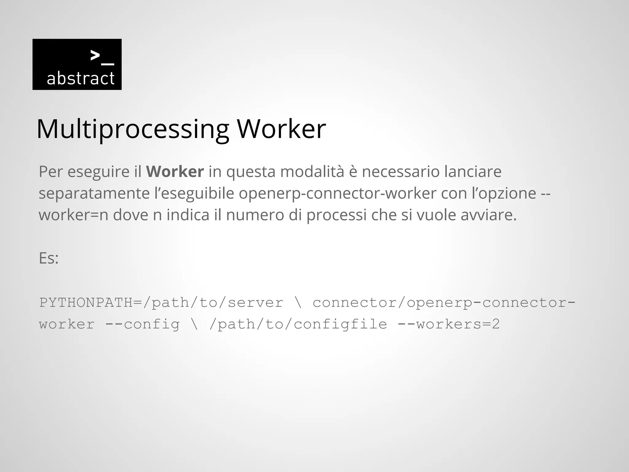 Multiprocessing Worker
Per eseguire il Worker in questa modalità è necessario lanciare
separatamente l’eseguibile openerp-connector-worker con l’opzione --
worker=n dove n indica il numero di processi che si vuole avviare.
Es:
PYTHONPATH=/path/to/server  connector/openerp-connector-
worker --config  /path/to/configfile --workers=2
 