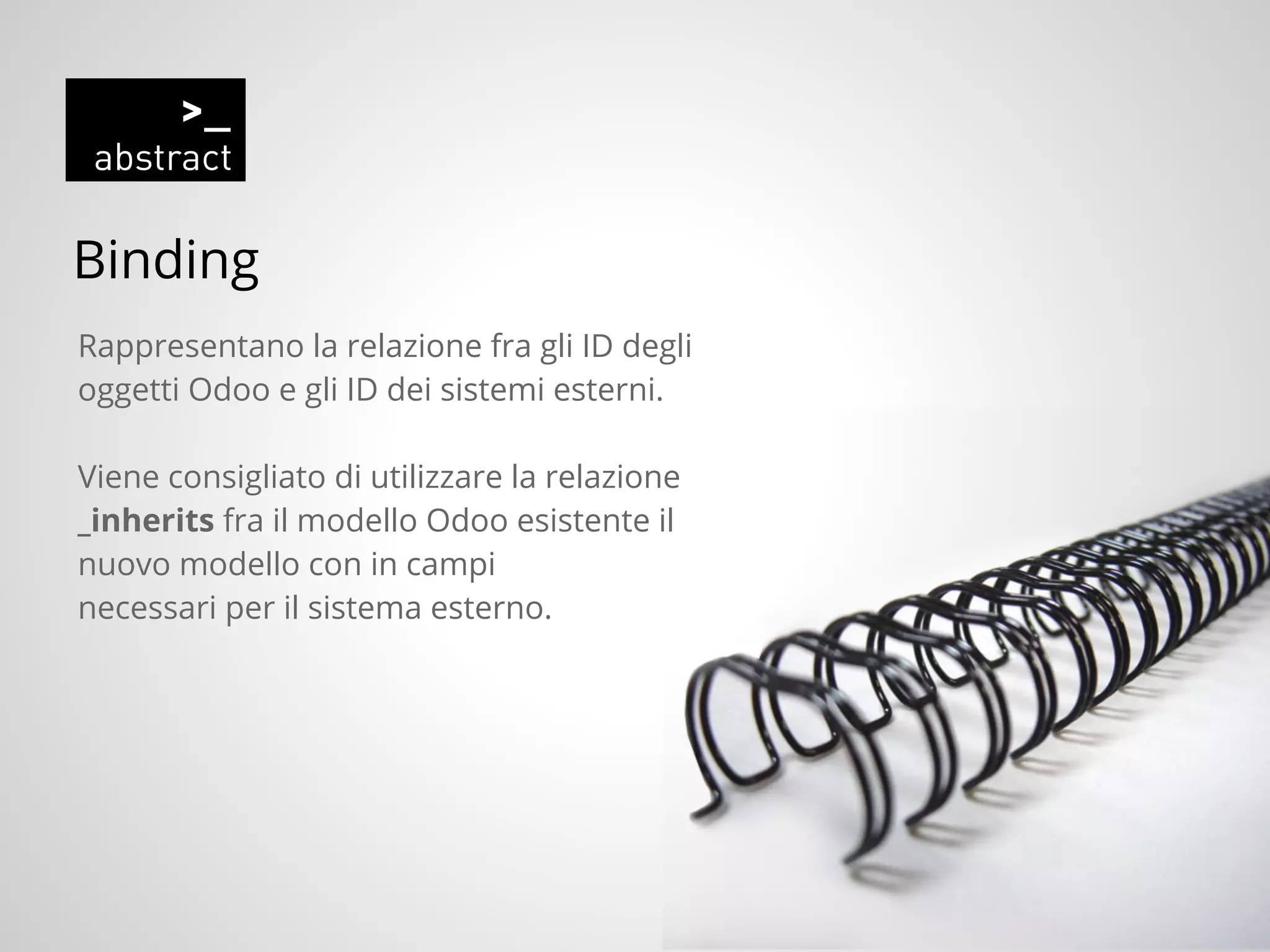 Binding
Rappresentano la relazione fra gli ID degli
oggetti Odoo e gli ID dei sistemi esterni.
Viene consigliato di utilizzare la relazione
_inherits fra il modello Odoo esistente il
nuovo modello con in campi
necessari per il sistema esterno.
 