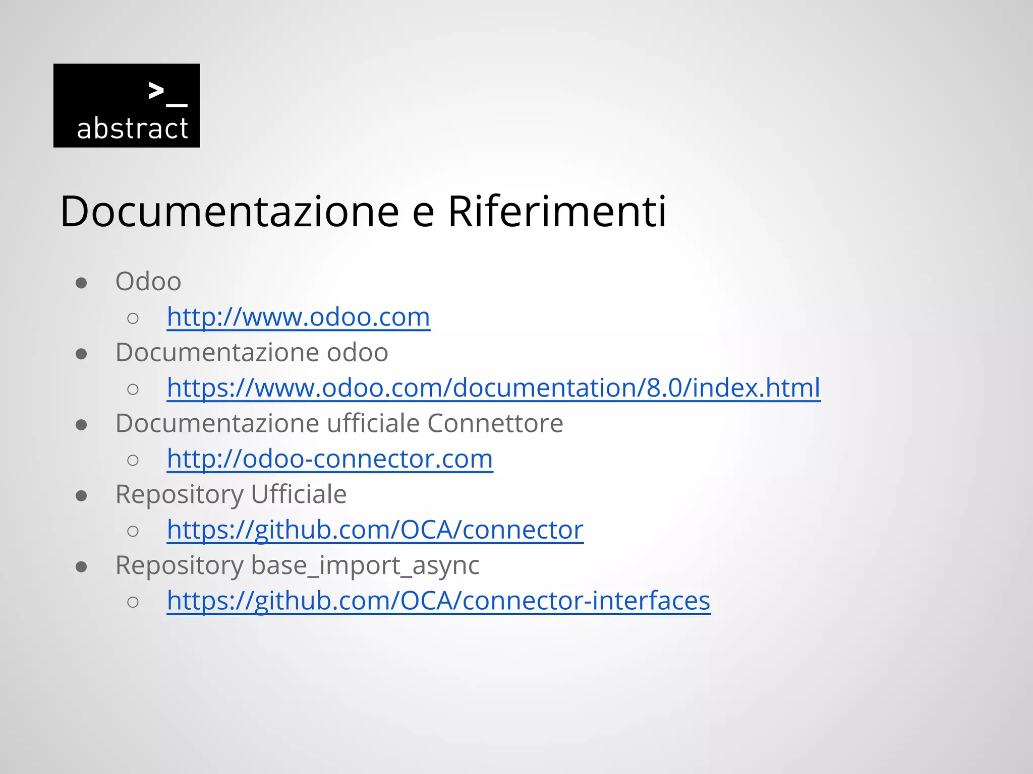 Documentazione e Riferimenti
● Odoo
○ http://www.odoo.com
● Documentazione odoo
○ https://www.odoo.com/documentation/8.0/index.html
● Documentazione ufficiale Connettore
○ http://odoo-connector.com
● Repository Ufficiale
○ https://github.com/OCA/connector
● Repository base_import_async
○ https://github.com/OCA/connector-interfaces
 