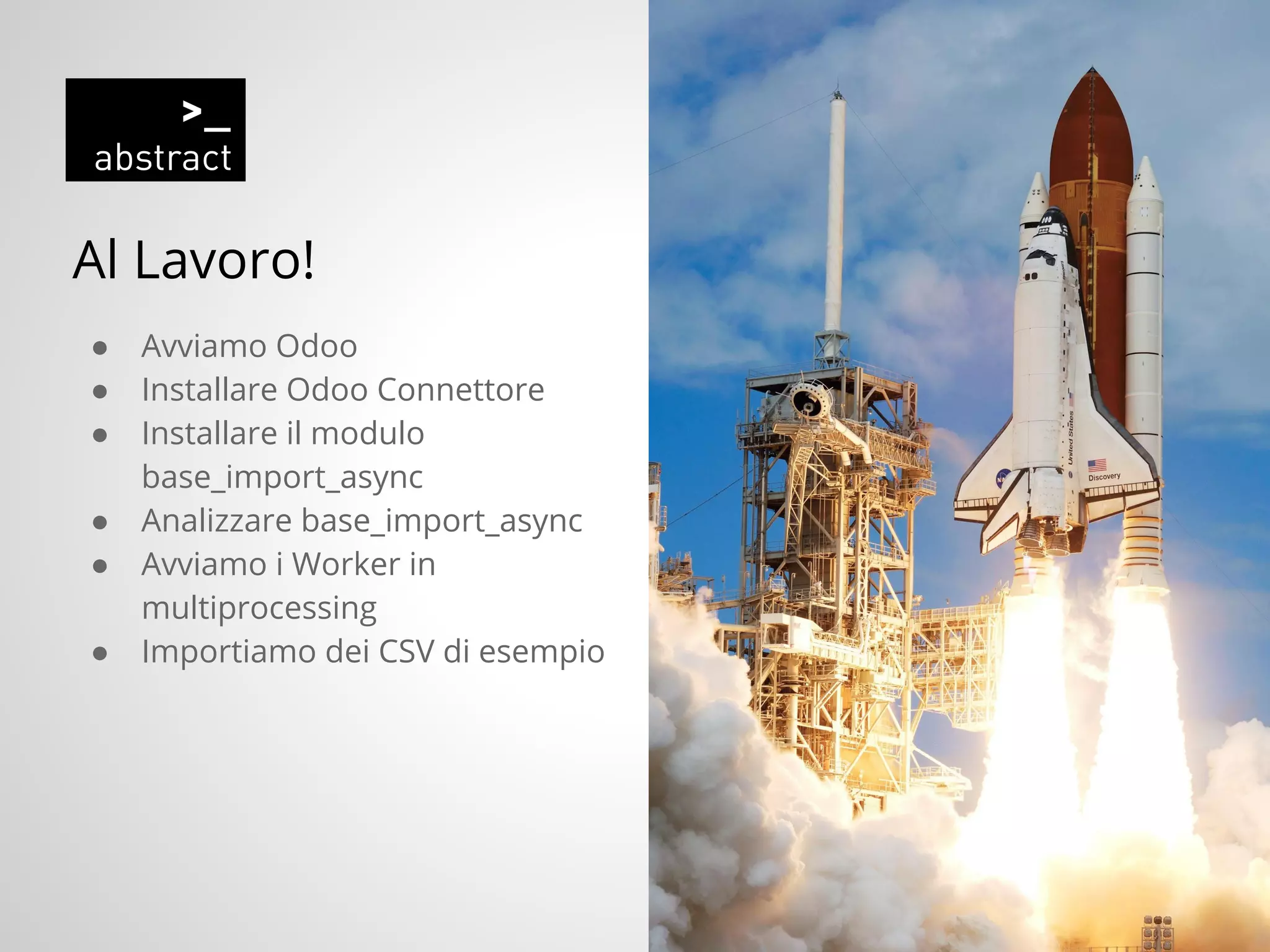 Al Lavoro!
● Avviamo Odoo
● Installare Odoo Connettore
● Installare il modulo
base_import_async
● Analizzare base_import_async
● Avviamo i Worker in
multiprocessing
● Importiamo dei CSV di esempio
 