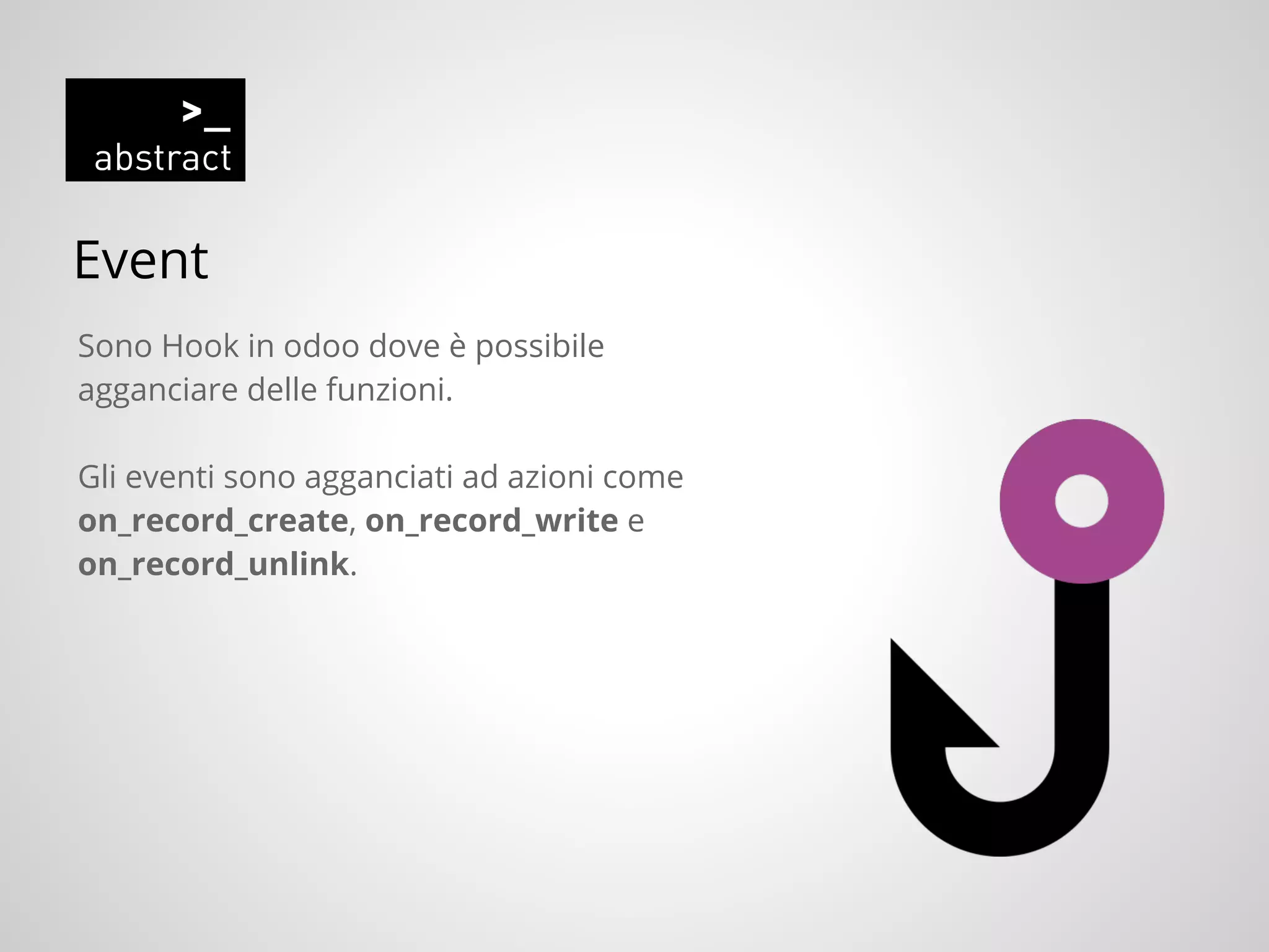 Event
Sono Hook in odoo dove è possibile
agganciare delle funzioni.
Gli eventi sono agganciati ad azioni come
on_record_create, on_record_write e
on_record_unlink.
 