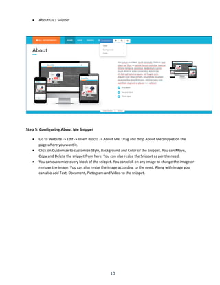 10
 About Us 3 Snippet
Step 5: Configuring About Me Snippet
 Go to Website -> Edit -> Insert Blocks -> About Me. Drag and drop About Me Snippet on the
page where you want it.
 Click on Customize to customize Style, Background and Color of the Snippet. You can Move,
Copy and Delete the snippet from here. You can also resize the Snippet as per the need.
 You can customize every block of the snippet. You can click on any image to change the image or
remove the image. You can also resize the image according to the need. Along with image you
can also add Text, Document, Pictogram and Video to the snippet.
 