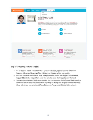 11
Step 6: Configuring Features Snippet
 Go to Website -> Edit -> Insert Blocks -> Special Features 1 / Special Features 2 / Special
Features 3. Drag and drop any of the 3 Snippet on the page where you want it.
 Click on Customize to customize Style, Background and Color of the Snippet. You can Move,
Copy and Delete the snippet from here. You can also resize the Snippet as per the need.
 You can customize every block of the snippet. You can customize single feature block as well as
combined feature block. You can click on any image to change the image or remove the image.
Along with image you can also add Text, Document, Pictogram and Video to the snippet.
 