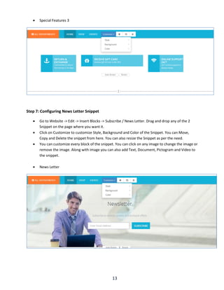 13
 Special Features 3
Step 7: Configuring News Letter Snippet
 Go to Website -> Edit -> Insert Blocks -> Subscribe / News Letter. Drag and drop any of the 2
Snippet on the page where you want it.
 Click on Customize to customize Style, Background and Color of the Snippet. You can Move,
Copy and Delete the snippet from here. You can also resize the Snippet as per the need.
 You can customize every block of the snippet. You can click on any image to change the image or
remove the image. Along with image you can also add Text, Document, Pictogram and Video to
the snippet.
 News Letter
 