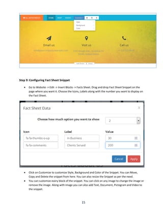 15
Step 9: Configuring Fact Sheet Snippet
 Go to Website -> Edit -> Insert Blocks -> Facts Sheet. Drag and drop Fact Sheet Snippet on the
page where you want it. Choose the Icons, Labels along with the number you want to display on
the Fact Sheet.
 Click on Customize to customize Style, Background and Color of the Snippet. You can Move,
Copy and Delete the snippet from here. You can also resize the Snippet as per the need.
 You can customize every block of the snippet. You can click on any image to change the image or
remove the image. Along with image you can also add Text, Document, Pictogram and Video to
the snippet.
 