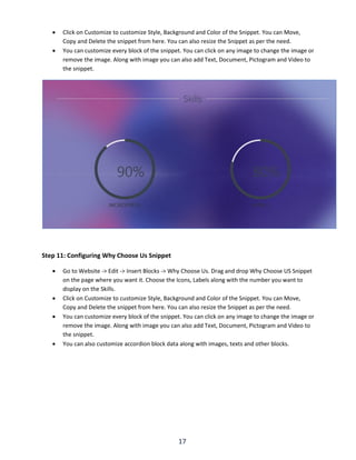 17
 Click on Customize to customize Style, Background and Color of the Snippet. You can Move,
Copy and Delete the snippet from here. You can also resize the Snippet as per the need.
 You can customize every block of the snippet. You can click on any image to change the image or
remove the image. Along with image you can also add Text, Document, Pictogram and Video to
the snippet.
Step 11: Configuring Why Choose Us Snippet
 Go to Website -> Edit -> Insert Blocks -> Why Choose Us. Drag and drop Why Choose US Snippet
on the page where you want it. Choose the Icons, Labels along with the number you want to
display on the Skills.
 Click on Customize to customize Style, Background and Color of the Snippet. You can Move,
Copy and Delete the snippet from here. You can also resize the Snippet as per the need.
 You can customize every block of the snippet. You can click on any image to change the image or
remove the image. Along with image you can also add Text, Document, Pictogram and Video to
the snippet.
 You can also customize accordion block data along with images, texts and other blocks.
 